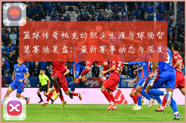 篮球传奇帕克的职业生涯与球场智慧赛场复盘：最新赛事动态与深度分析