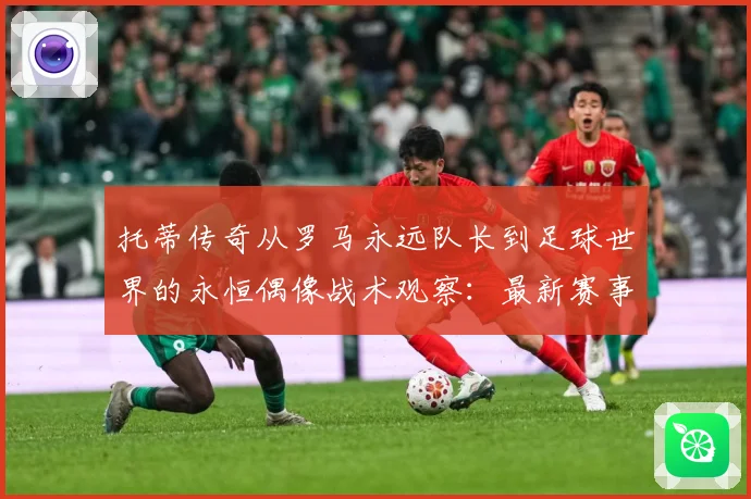 托蒂传奇从罗马永远队长到足球世界的永恒偶像战术观察：最新赛事动态与深度分析