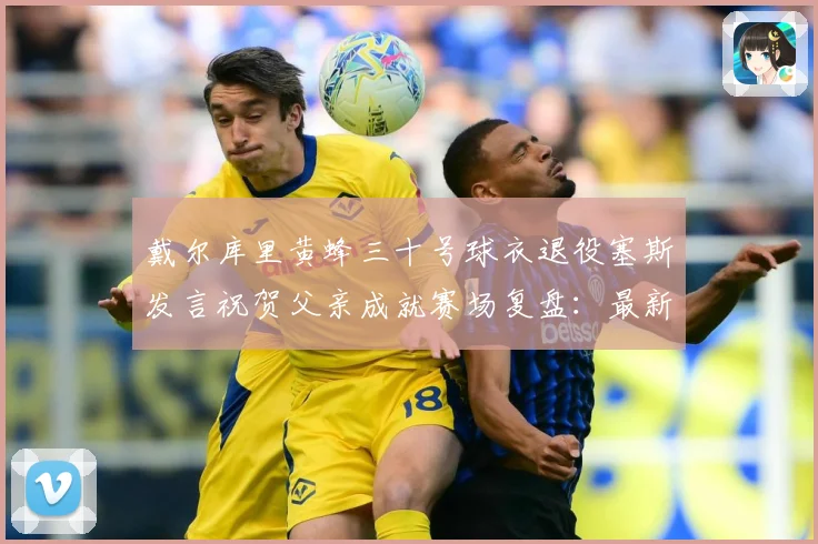 戴尔库里黄蜂三十号球衣退役塞斯发言祝贺父亲成就赛场复盘：最新赛事动态与深度分析