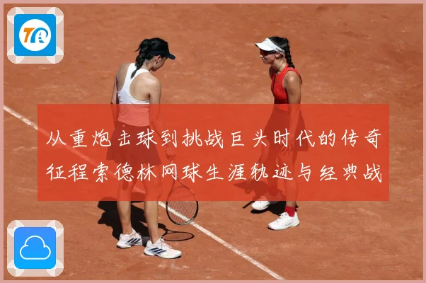 从重炮击球到挑战巨头时代的传奇征程索德林网球生涯轨迹与经典战役全解析：最新赛事动态与深度分析