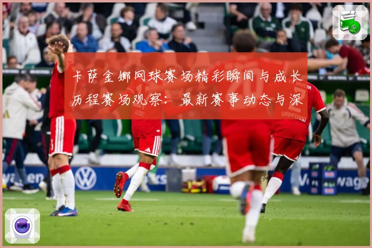 卡萨金娜网球赛场精彩瞬间与成长历程赛场观察：最新赛事动态与深度分析
