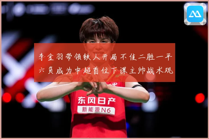 李金羽带领铁人开局不佳二胜一平六负成为中超首位下课主帅战术观察：最新赛事动态与深度分析