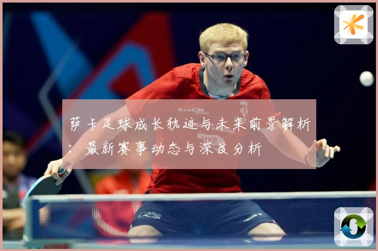 萨卡足球成长轨迹与未来前景解析：最新赛事动态与深度分析