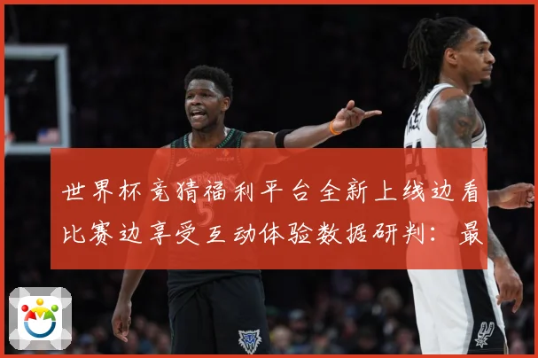世界杯竞猜福利平台全新上线边看比赛边享受互动体验数据研判：最新赛事动态与深度分析