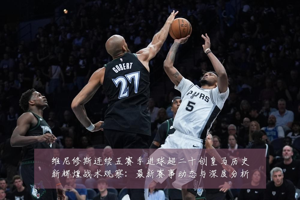 维尼修斯连续五赛季进球超二十创皇马历史新辉煌战术观察:最新赛事动态与深度分析